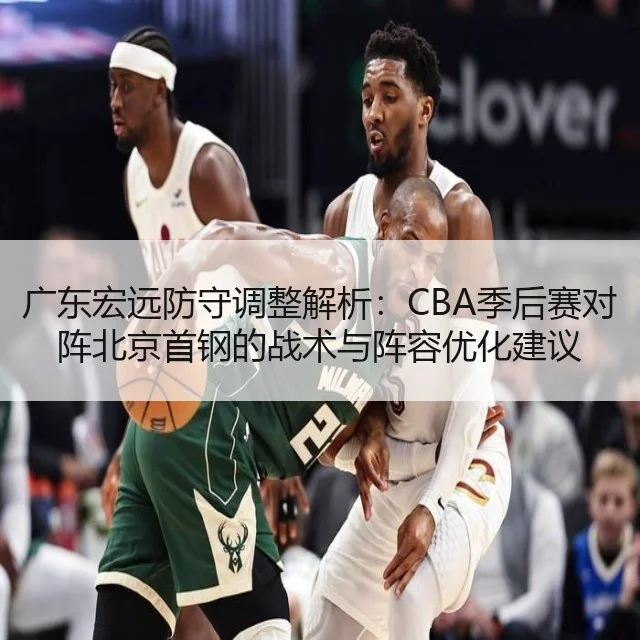 广东宏远防守调整解析:CBA季后赛对阵北京首钢的战术与阵容优化建议