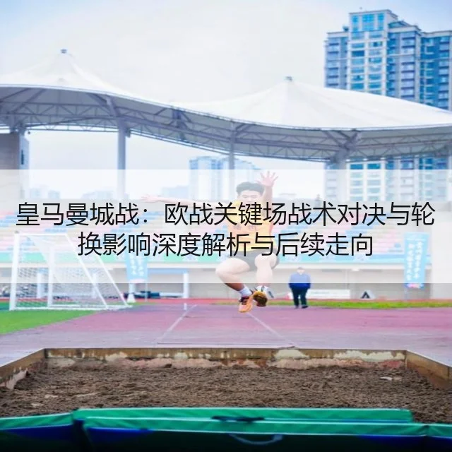 皇马曼城战:欧战关键场战术对决与轮换影响深度解析与后续走向