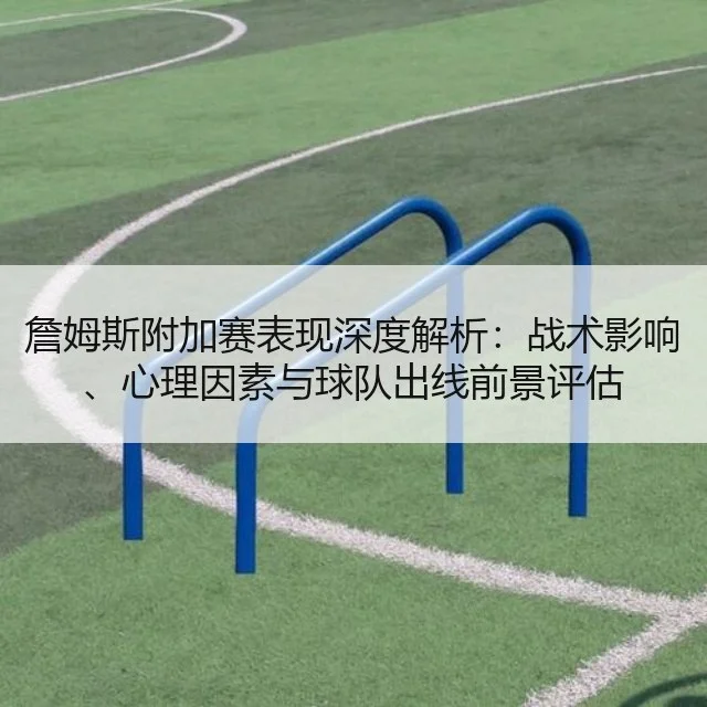 詹姆斯附加赛表现深度解析:战术影响、心理因素与球队出线前景评估