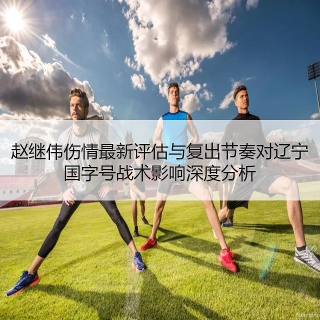 赵继伟伤情最新评估与复出节奏对辽宁国字号战术影响深度分析