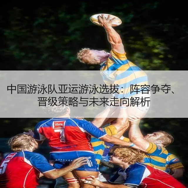中国游泳队亚运游泳选拔：阵容争夺、晋级策略与未来走向解析